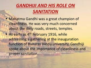 GANDHIJI AND HIS ROLE ON
SANITATION
 Mahatma Gandhi was a great champion of
cleanliness. He was very much concerned
about the dirty roads, streets, temples.
 As early as 4th February 1916, while
addressing a gathering at the inauguration
function of Banaras Hindu university, Gandhiji
spoke about the importance of cleanliness and
proper sanitation.
 