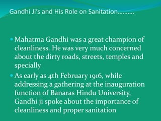 Gandhi Ji’s and His Role on Sanitation……….
 Mahatma Gandhi was a great champion of
cleanliness. He was very much concerned
about the dirty roads, streets, temples and
specially
 As early as 4th February 1916, while
addressing a gathering at the inauguration
function of Banaras Hindu University,
Gandhi ji spoke about the importance of
cleanliness and proper sanitation
 