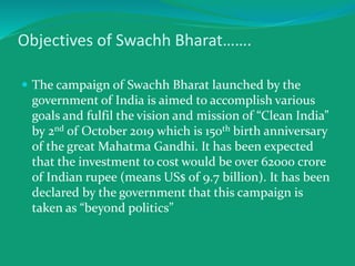 Objectives of Swachh Bharat…….
 The campaign of Swachh Bharat launched by the
government of India is aimed to accomplish various
goals and fulfil the vision and mission of “Clean India”
by 2nd of October 2019 which is 150th birth anniversary
of the great Mahatma Gandhi. It has been expected
that the investment to cost would be over 62000 crore
of Indian rupee (means US$ of 9.7 billion). It has been
declared by the government that this campaign is
taken as “beyond politics”
 
