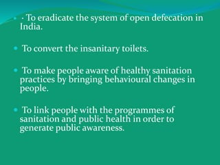  · To eradicate the system of open defecation in
India.
 To convert the insanitary toilets.
 To make people aware of healthy sanitation
practices by bringing behavioural changes in
people.
 To link people with the programmes of
sanitation and public health in order to
generate public awareness.
 