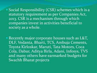 Social Responsibility (CSR) schemes which is a
statutory requirement as per Companies Act,
2013. CSR is a mechanism through which
companies invest in activities beneficial to
society as a whole.
 Recently major corporate houses such as L&T,
DLF, Vedanta, Bharti, TCS, Ambuja Cements,
Toyota Kirloskar, Maruti, Tata Motors, Coca
Cola, Dabur, Aditya Birla, Adani, Infosys, TVS
and many others have earmarked budgets for
Swachh Bharat projects
 
