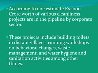 According to one estimate Rs 1000
Crore worth of various cleanliness
projects are in the pipeline by corporate
sector.
These projects include building toilets
in distant villages, running workshops
on behavioral changes, waste
management, and water hygiene and
sanitation activities among other
things.
 