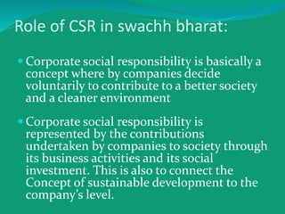 Role of CSR in swachh bharat:
 Corporate social responsibility is basically a
concept where by companies decide
voluntarily to contribute to a better society
and a cleaner environment
 Corporate social responsibility is
represented by the contributions
undertaken by companies to society through
its business activities and its social
investment. This is also to connect the
Concept of sustainable development to the
company’s level.
 