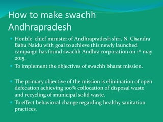 How to make swachh
Andhrapradesh
 Honble chief minister of Andhrapradesh shri. N. Chandra
Babu Naidu with goal to achieve this newly launched
campaign has found swachh Andhra corporation on 1st may
2015.
 To implement the objectives of swachh bharat mission.
 The primary objective of the mission is elimination of open
defecation achieving 100% collocation of disposal waste
and recycling of municipal solid waste.
 To effect behavioral change regarding healthy sanitation
practices.
 