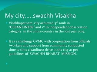 My city…..swachh Visakha
 Visakhapatnam city achieved 5th rank in
“CLEANLINESS ”and 1st in independent observation
category in the entire country in the lost year 2015.
 It as a challenge GVMC with cooperation from officials
/workers and support from community conducted
time to time cleanliness drive in the city as per
guidelines of SWACHH BHARAT MISSION.

 