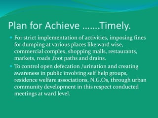 Plan for Achieve …….Timely.
 For strict implementation of activities, imposing fines
for dumping at various places like ward wise,
commercial complex, shopping malls, restaurants,
markets, roads ,foot paths and drains.
 To control open defecation /urination and creating
awareness in public involving self help groups,
residence welfare associations, N.G.Os, through urban
community development in this respect conducted
meetings at ward level.
 