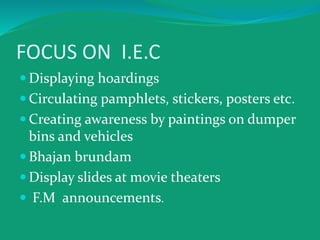 FOCUS ON I.E.C
 Displaying hoardings
 Circulating pamphlets, stickers, posters etc.
 Creating awareness by paintings on dumper
bins and vehicles
 Bhajan brundam
 Display slides at movie theaters
 F.M announcements.
 