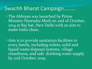 Swachh Bharat Campaign………
 The Abhiyan was launched by Prime
Minister Narendra Modi on 2nd of October,
2014 at Raj hat, New Delhi with an aim to
make India clean.
 Aim is to provide sanitation facilities to
every family, including toilets, solid and
liquid waste disposal systems, village
cleanliness, and safe drinking water supply
by 2nd October, 2019.
 