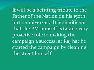 It will be a befitting tribute to the
Father of the Nation on his 150th
birth anniversary. It is significant
that the PM himself is taking very
proactive role in making the
campaign a success; at Raj hat he
started the campaign by cleaning
the street himself.
 