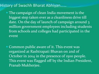 History of Swachh Bharat Abhiyan……
 The campaign of clean India movement is the
biggest step taken ever as a cleanliness drive till
date. On the day of launch of campaign around 3
million government employees including students
from schools and colleges had participated in the
event
 Common public aware of it. This event was
organized at Rashtrapati Bhavan on 2nd of
October in 2014 in the presence of 1500 people.
This event was flagged off by the Indian President,
Pranab Mukherjee.
 