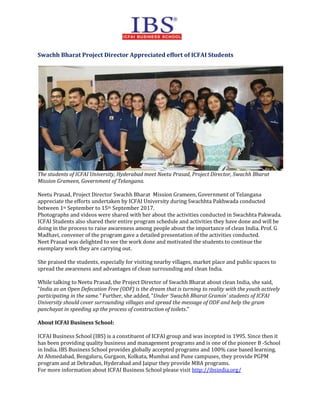Swachh Bharat Project Director Appreciated effort of ICFAI Students
The students of ICFAI University, Hyderabad meet Neetu Prasad, Project Director, Swachh Bharat
Mission Grameen, Government of Telangana.
Neetu Prasad, Project Director Swachh Bharat Mission Grameen, Government of Telangana
appreciate the efforts undertaken by ICFAI University during Swachhta Pakhwada conducted
between 1st September to 15th September 2017.
Photographs and videos were shared with her about the activities conducted in Swachhta Pakwada.
ICFAI Students also shared their entire program schedule and activities they have done and will be
doing in the process to raise awareness among people about the importance of clean India. Prof. G
Madhavi, convener of the program gave a detailed presentation of the activities conducted.
Neet Prasad was delighted to see the work done and motivated the students to continue the
exemplary work they are carrying out.
She praised the students, especially for visiting nearby villages, market place and public spaces to
spread the awareness and advantages of clean surrounding and clean India.
While talking to Neetu Prasad, the Project Director of Swachh Bharat about clean India, she said,
“India as an Open Defecation Free (ODF) is the dream that is turning to reality with the youth actively
participating in the same.” Further, she added, “Under ‘Swachh Bharat Gramin’ students of ICFAI
University should cover surrounding villages and spread the message of ODF and help the gram
panchayat in speeding up the process of construction of toilets.”
About ICFAI Business School:
ICFAI Business School (IBS) is a constituent of ICFAI group and was incepted in 1995. Since then it
has been providing quality business and management programs and is one of the pioneer B -School
in India. IBS Business School provides globally accepted programs and 100% case based learning.
At Ahmedabad, Bengaluru, Gurgaon, Kolkata, Mumbai and Pune campuses, they provide PGPM
program and at Dehradun, Hyderabad and Jaipur they provide MBA programs.
For more information about ICFAI Business School please visit http://ibsindia.org/
 