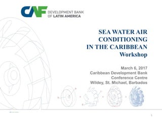1
SEA WATER AIR
CONDITIONING
IN THE CARIBBEAN
Workshop
March 6, 2017
Caribbean Development Bank
Conference Centre
Wildey, St. Michael, Barbados
 