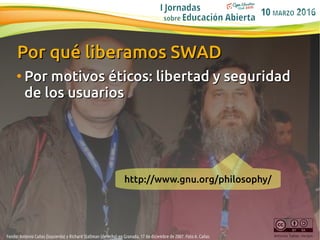 10
Antonio Cañas Vargas
Por qué liberamos SWADPor qué liberamos SWAD
●
Por motivosPor motivos éticos: libertad y seguridad...