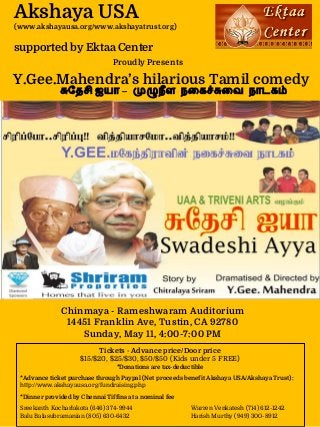 Akshaya USA
(www.akshayausa.org/www.akshayatrust.org)
supported by Ektaa Center
Chinmaya - Rameshwaram Auditorium
14451 Franklin Ave, Tustin, CA 92780
Sunday, May 11, 4:00-7:00 PM
Proudly Presents
Y.Gee.Mahendra’s hilarious Tamil comedy
ேதசி ஐயா – நள நைக ைவ நாடக
Tickets - Advance price/Door price
$15/$20, $25/$30, $50/$50 (Kids under 5 FREE)
*Donations are tax-deductible
*Advance ticket purchase through Paypal (Net proceeds benefit Akshaya USA/Akshaya Trust):
http://www.akshayausa.org/fundraising.php
*Dinner provided by Chennai Tiffins at a nominal fee
Sreekanth Kocharlakota (646) 374-9944 Warren Venkatesh (714) 612-1242
Balu Balasubramanian (805) 630-6432 Harish Murthy (949) 300-8912
 