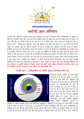 www.swadeshigyan.com
Lons'kh Kku vfHk;ku
"Lons'kh Kku vfHk;ku" vHkqedk gcZy }kjk lapkfyr ,d igy gS ftldk mís'; vkfnokfl;ksa ds foyqIr ;k
[kksrs gq, ikjaifjd gcZy Kku dks cpkus vkSj çpkfjr djuk gS rkfd bl Kku dks foyqIr gksus ls cpk;k tk
ldsA ;fn ;g Kku fdUgh otgksa ls [kks tkrk gS rks ;s uk flQZ gekjk] gekjs lekt dk vfirq lkjs ns'k dk
uqdlku gksxkA "Lons'kh Kku vfHk;ku" egt ,d vfHk;ku ugha cfYd ,d Økafr gSA ;s ckr lHkh tkurs gSa fd
"bZ'oj dh vkjk/kuk Hkw[ks isV ugha gks ldrh" rks ,sls esa "Lons'kh Kku vfHk;ku" Hkh dSls lQy gks ik,xk
blhfy, geus bls ,d ,sls fctusl e‚My dh :ijs[kk esa ltk;k gS ftlls fd vkfnokfl;ksa ds ikjaifjd Kku
ij vk/kkfjr mRiknksa dks cktkj rd yk;k tk ldsA bl vfHk;ku ds varxZr ge ç;kl djsaxs fd vyx&vyx
rjhdksa ls yksx bl rjg ds mRiknksa dh tkudkfj;ksa dks çlkfjr vkSj çpkfjr djsa rkfd yksxksa dks mfpr nj ij
LokLF; csgrjh ds fy, mRikn fey ik,aA bl rjg ds mRiknksa dh Js.kh esa eq[;r: ekuo] i'kq vkSj —f"k LokLF;
ls tqM+s mRikn gksaxsA "Lons'kh Kku vfHk;ku" uk flQZ mRikndksa cfYd miHkksäkvksa vkSj vU; yksxksa ¼Lons'kh
lSfudksa½ ;kuh lcds fy, ykHkdkjh gSA Hkkjro"kZ esa ,slk igyh ckj gksxk tc yksx ¼Lons'kh lSfud½ ,d
,sls vfHk;ku ls tqM+sssaxs ftlesa os fdlh mRikn dks cspsaxs ugh] vfirq vkfnoklh ikjaifjd gcZy Kku
ij vk/kkfjr mRiknksa ds ckjs esa vU; yksxksa dks tkudkfj;k¡ nsasxsA
Lons'kh Kku & vkfnokfl;ksa dk lfn;ksa iqjkuk ikjaifjd gcZy Kku
fgUnqLrku laHkor: nqfu;k dh lcls iqjkuh
lH;rkvksa esa ls ,d gSA djhc ‹ååå bZlk
iwoZ ls gh geus [ksrh vkSj i'kqikyu dk
dk;Z djuk çkjaHk dj fn;k Fkk rkfd gekjh
jkstejkZ dh vko';drkvksa dh iwfrZ gks
ldsA ikjaifjd Kku bl nkSj ls igys ls
pyk vk jgk gS vkSj gtkjksa lkyksa ls ;g
Kku tkapk] ij[kk vkSj viuk;k tkrk jgk
gSA ;g dgk tk, fd ;g Kku vk/kqfud
vkS"kf/k foKku ls gVdj gksrk gS rks
vfr'k;ksfä ugha gksxh D;ksafd vk/kqfud
vkS"kf/k foKku fDyfudy çek.kksa ij
vk/kkfjr gS tcfd ikjaifjd gcZy Kku fDyfudy vuqHkoksa ij vk/kkfjr gSA bl Kku dk lapkj ih<+h nj ih<+h
'kCnksa ds lapkj ds ek/;e ls gksrk jgk gS] bls fdlh Hkh rjg ls fyfic) ugha fd;k x;kA vkfnokfl;ksa dk
ikjaifjd Kku ml ghjs dh rjg gS ftls vc rd rjk'kk ugha x;k gS] ysfdu tc ewY;kadu fd;k tk, rks ghjk
rks ghjk gh gksxkA bl ghjs dh ij[k vkSj lgh ewY;kadu vk/kqfud foKku dh enn ls fd;k tkuk t:jh gSA
 