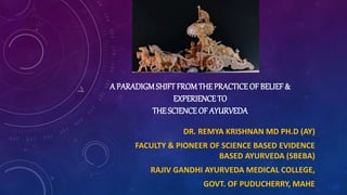 DR. REMYA KRISHNAN MD PH.D (AY)
FACULTY & PIONEER OF SCIENCE BASED EVIDENCE
BASED AYURVEDA (SBEBA)
RAJIV GANDHI AYURVEDA MEDICAL COLLEGE,
GOVT. OF PUDUCHERRY, MAHE
A PARADIGMSHIFT FROMTHE PRACTICE OF BELIEF &
EXPERIENCE TO
THE SCIENCEOF AYURVEDA
 