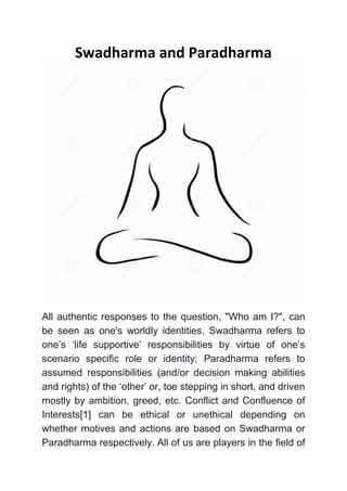 Swadharma and Paradharma 
All authentic responses to the question, "Who am I?", can be seen as one's worldly identities. Swadharma refers to one’s ‘life supportive’ responsibilities by virtue of one’s scenario specific role or identity; Paradharma refers to assumed responsibilities (and/or decision making abilities and rights) of the ‘other’ or, toe stepping in short, and driven mostly by ambition, greed, etc. Conflict and Confluence of Interests[1] can be ethical or unethical depending on whether motives and actions are based on Swadharma or Paradharma respectively. All of us are players in the field of  