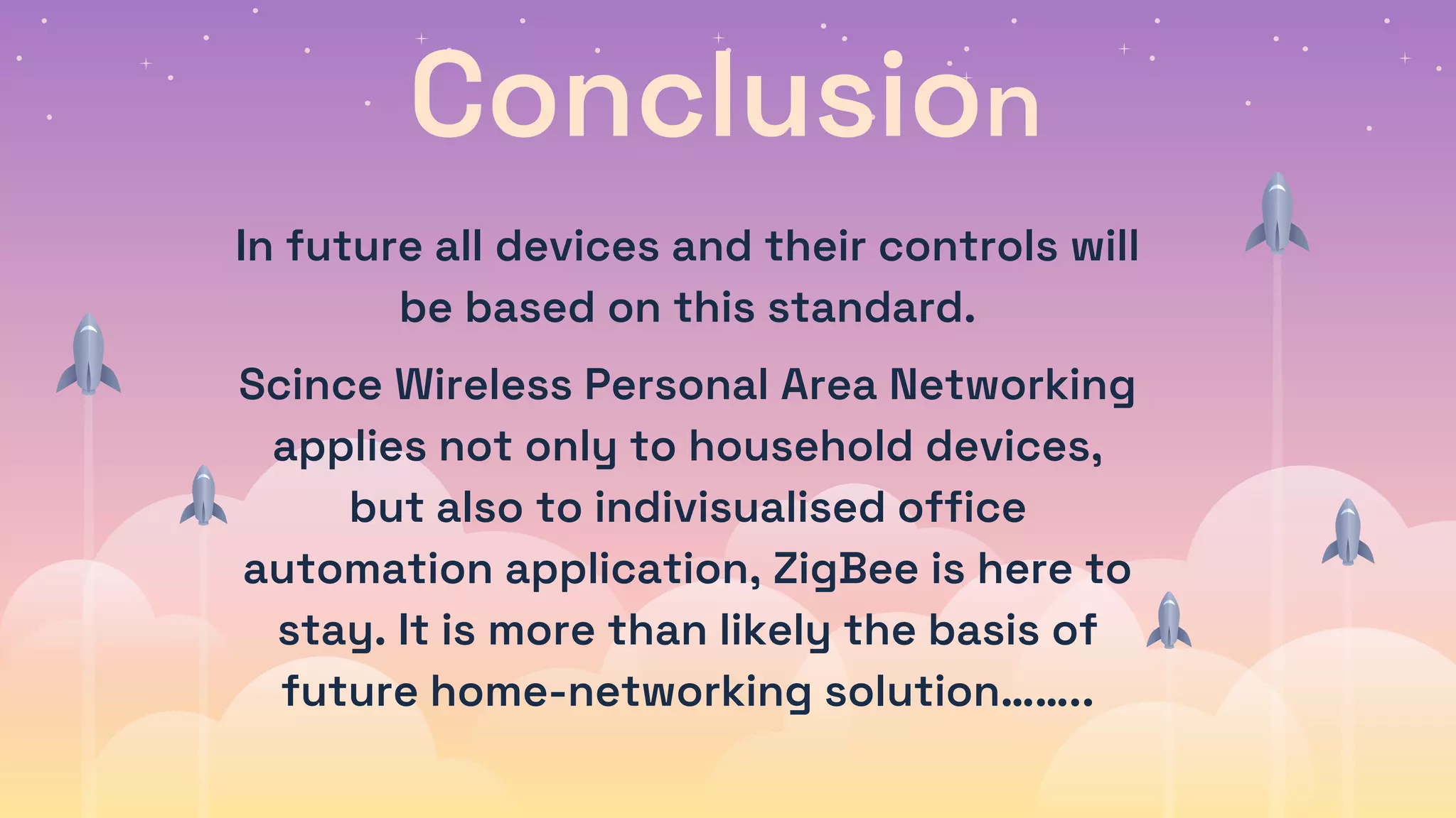 Conclusion
In future all devices and their controls will
be based on this standard.
Scince Wireless Personal Area Networking
applies not only to household devices,
but also to indivisualised office
automation application, ZigBee is here to
stay. It is more than likely the basis of
future home-networking solution……..
 