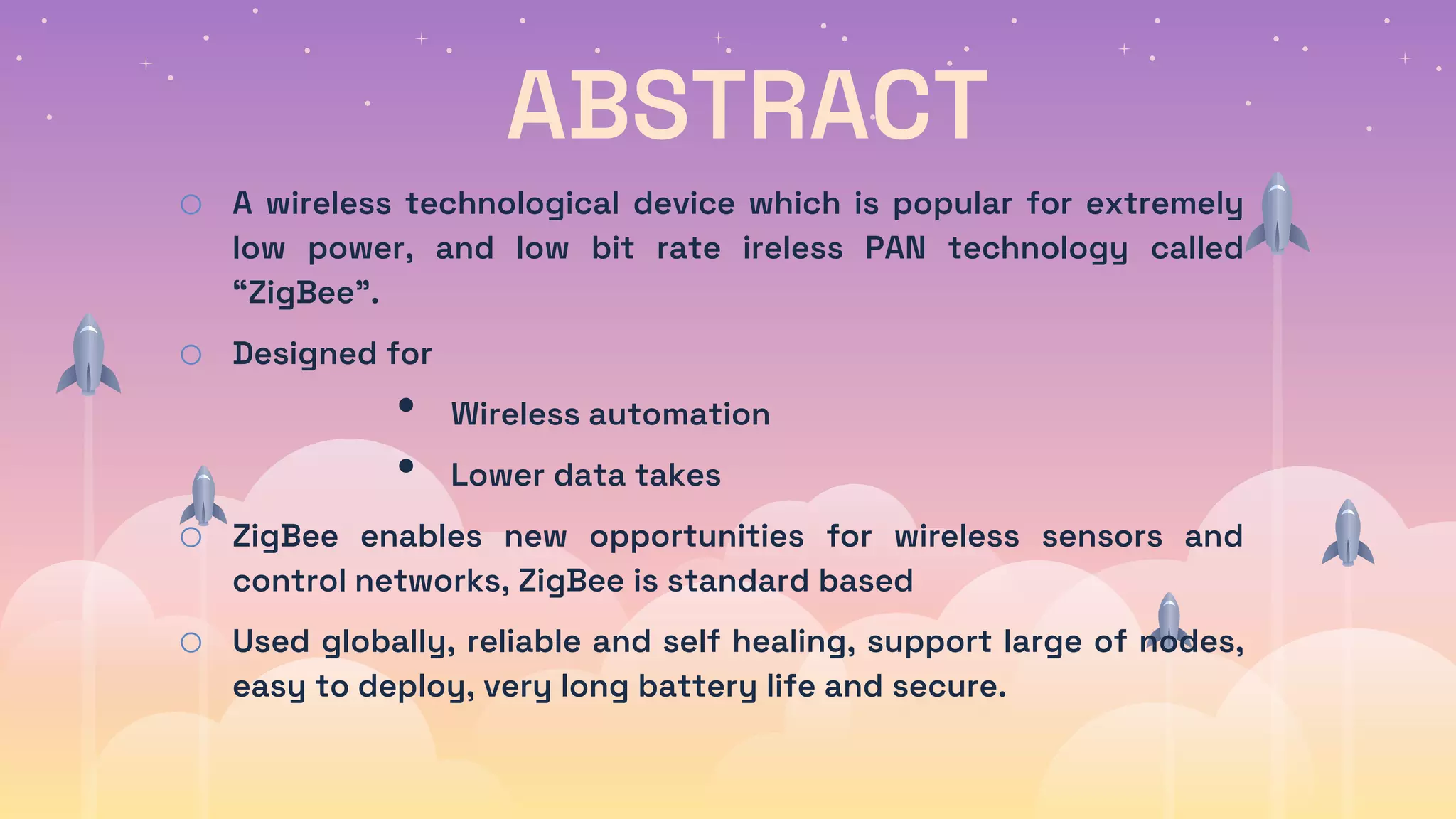 ABSTRACT
o A wireless technological device which is popular for extremely
low power, and low bit rate ireless PAN technology called
“ZigBee”.
o Designed for
• Wireless automation
• Lower data takes
o ZigBee enables new opportunities for wireless sensors and
control networks, ZigBee is standard based
o Used globally, reliable and self healing, support large of nodes,
easy to deploy, very long battery life and secure.
 