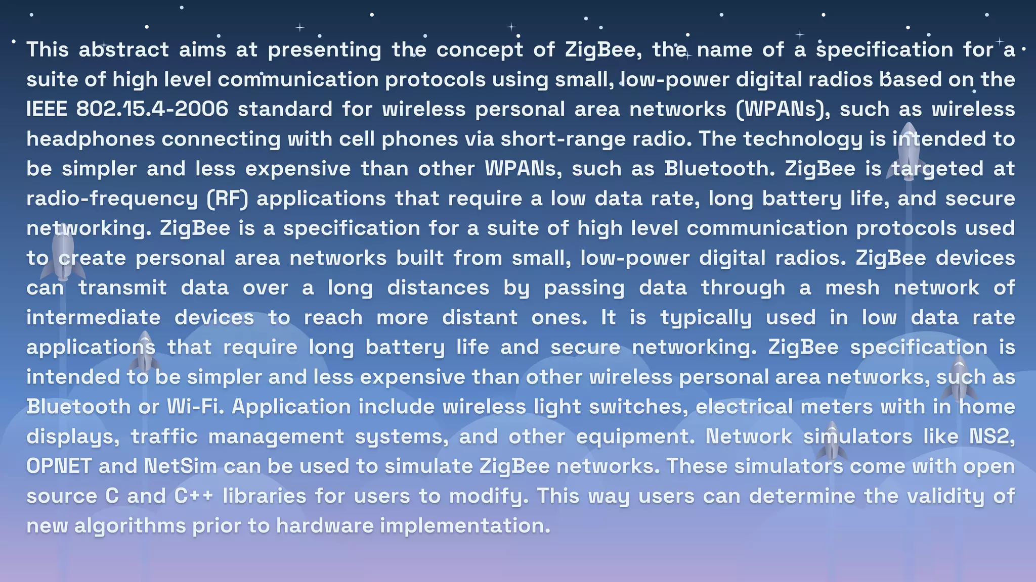 This abstract aims at presenting the concept of ZigBee, the name of a specification for a
suite of high level communication protocols using small, low-power digital radios based on the
IEEE 802.15.4-2006 standard for wireless personal area networks (WPANs), such as wireless
headphones connecting with cell phones via short-range radio. The technology is intended to
be simpler and less expensive than other WPANs, such as Bluetooth. ZigBee is targeted at
radio-frequency (RF) applications that require a low data rate, long battery life, and secure
networking. ZigBee is a specification for a suite of high level communication protocols used
to create personal area networks built from small, low-power digital radios. ZigBee devices
can transmit data over a long distances by passing data through a mesh network of
intermediate devices to reach more distant ones. It is typically used in low data rate
applications that require long battery life and secure networking. ZigBee specification is
intended to be simpler and less expensive than other wireless personal area networks, such as
Bluetooth or Wi-Fi. Application include wireless light switches, electrical meters with in home
displays, traffic management systems, and other equipment. Network simulators like NS2,
OPNET and NetSim can be used to simulate ZigBee networks. These simulators come with open
source C and C++ libraries for users to modify. This way users can determine the validity of
new algorithms prior to hardware implementation.
 