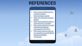 REFERENCES
 https://www.polytechnichub.
com/advantages-
disadvantages-zigbee/
 https://en.wikipedia.org/wiki/
Zigbee
 https://www.geeksforgeeks.o
rg/introduction-of-zigbee/
 https://www.slideshare.net/M
aathuMichael/zigbee-
presentation-10417813
 http://www.science.smith.ed
u/~jcardell/Courses/EGR328
/Readings/ZigBee-
Tutorial.ppt
 