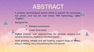 ABSTRACT
o A wireless technological device which is popular for extremely
low power, and low bit rate ireless PAN technology called
“ZigBee”.
o Designed for
• Wireless automation
• Lower data takes
o ZigBee enables new opportunities for wireless sensors and
control networks, ZigBee is standard based
o Used globally, reliable and self healing, support large of nodes,
easy to deploy, very long battery life and secure.
 