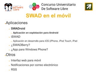 SWAD en el móvil
Aplicaciones
●


    ●   SWADroid
        ●   Aplicación en explotación para Android
    ●   iSWAD
        ●   Aplicación en desarrollo para iOS (iPhone, iPod Touch, iPad
    ●   ¿SWADBerry?
    ●   ¿App para Windows Phone?
Otros
●


    ●   Interfaz web para móvil
    ●   Notificaciones por correo electrónico
    ●   RSS
 