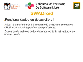 SWADroid
●   Funcionalidades en desarrollo v1
Pasar lista manualmente o mediante la utilización de códigos
●

QR. Funcionalidad específica para profesores
●Descarga de archivos de los documentos de la asignatura y de
la zona común
 