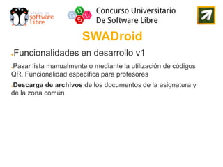 SWADroid
●   Funcionalidades en desarrollo v1
Pasar lista manualmente o mediante la utilización de códigos
●

QR. Funcionalidad específica para profesores
Descarga de archivos de los documentos de la asignatura y
●

de la zona común
 