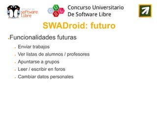 SWADroid: futuro
Funcionalidades futuras
●


    ●   Enviar trabajos
    ●   Ver listas de alumnos / profesores
    ●   Apuntarse a grupos
    ●   Leer / escribir en foros
    ●   Cambiar datos personales
 