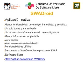 SWADroid
●   Aplicación nativa
●   Menor funcionalidad, pero mayor inmediatez y sencillez
●   Un solo toque para activarla
●   Usuario-contraseña almacenado en configuración
●   Menos información en pantalla
Mayor claridad
●


Menor consumo de ancho de banda
●


●   Funcionalidades off-line
●   Se conecta a SWAD mediante protocolo SOAP
●   Software libre
●   https://github.com/Amab/SWADroid/
 