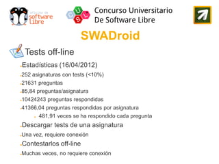 SWADroid
     Tests off-line
●   Estadísticas (16/04/2012)
252 asignaturas con tests (<10%)
●


21631 preguntas
●


85,84 preguntas/asignatura
●


10424243 preguntas respondidas
●


41366,04 preguntas respondidas por asignatura
●


        ●   481,91 veces se ha respondido cada pregunta
●   Descargar tests de una asignatura
Una vez, requiere conexión
●


●   Contestarlos off-line
Muchas veces, no requiere conexión
●
 