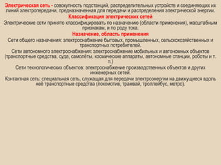Электрическая сеть - совокупность подстанций, распределительных устройств и соединяющих их
 линий электропередачи, предназначенная для передачи и распределения электрической энергии.
                            Классификация электрических сетей
Электрические сети принято классифицировать по назначению (области применения), масштабным
                                   признакам, и по роду тока.
                               Назначение, область применения
  Сети общего назначения: электроснабжение бытовых, промышленных, сельскохозяйственных и
                                  транспортных потребителей.
   Сети автономного электроснабжения: электроснабжение мобильных и автономных объектов
(транспортные средства, суда, самолёты, космические аппараты, автономные станции, роботы и т.
                                              п.)
     Сети технологических объектов: электроснабжение производственных объектов и других
                                      инженерных сетей.
Контактная сеть: специальная сеть, служащая для передачи электроэнергии на движущиеся вдоль
              неё транспортные средства (локомотив, трамвай, троллейбус, метро).
 