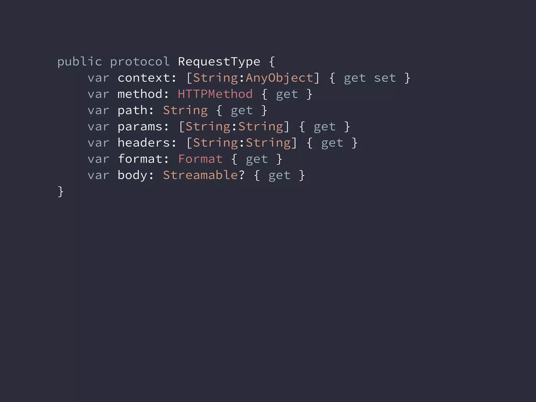 public protocol RequestType {
var context: [String:AnyObject] { get set }
var method: HTTPMethod { get }
var path: String { get }
var params: [String:String] { get }
var headers: [String:String] { get }
var format: Format { get }
var body: Streamable? { get }
}
 