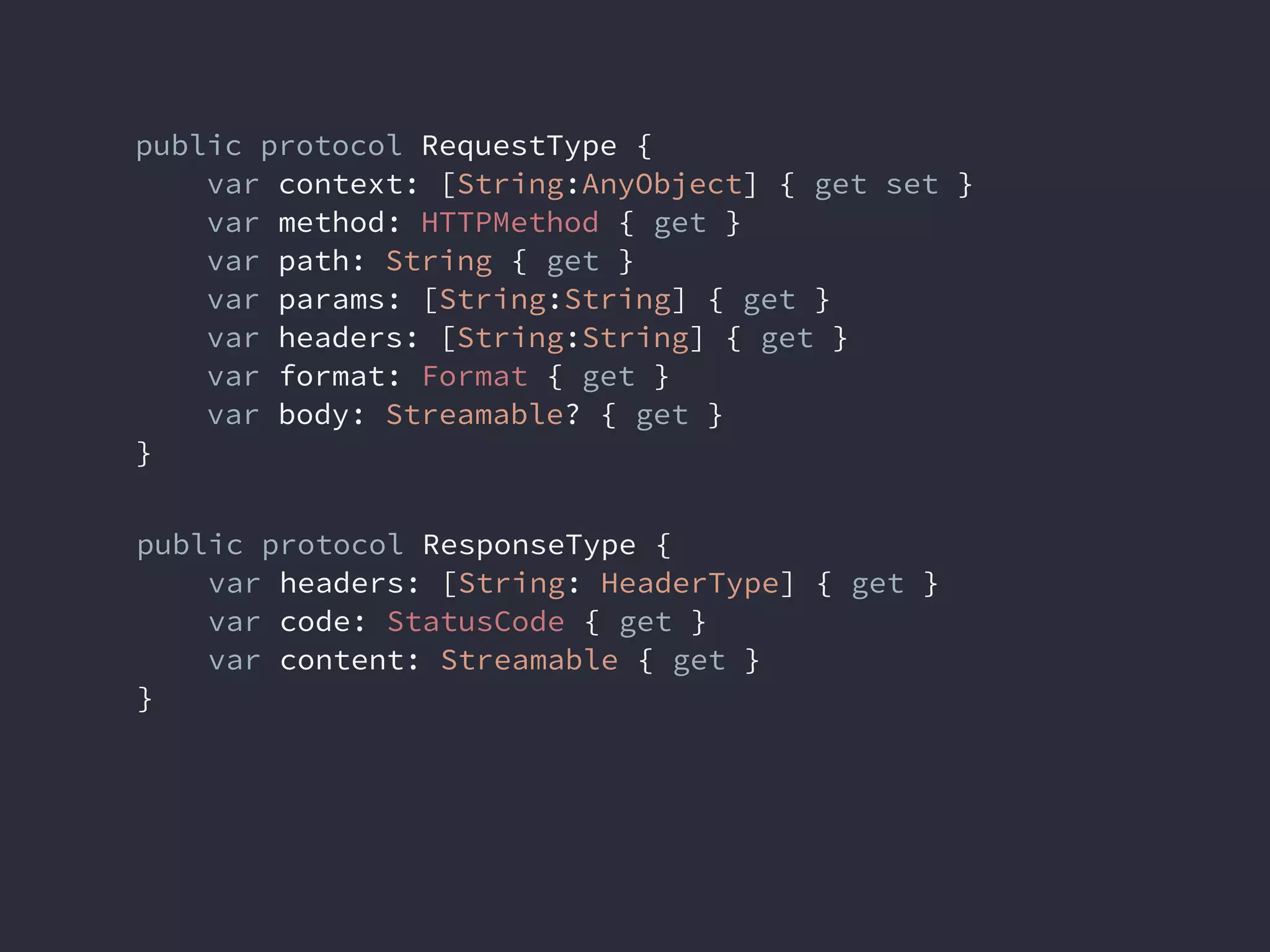 public protocol ResponseType {
var headers: [String: HeaderType] { get }
var code: StatusCode { get }
var content: Streamable { get }
}
public protocol RequestType {
var context: [String:AnyObject] { get set }
var method: HTTPMethod { get }
var path: String { get }
var params: [String:String] { get }
var headers: [String:String] { get }
var format: Format { get }
var body: Streamable? { get }
}
 
