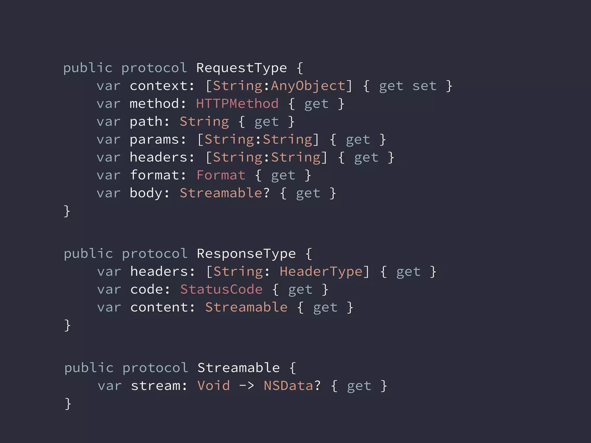 public protocol ResponseType {
var headers: [String: HeaderType] { get }
var code: StatusCode { get }
var content: Streamable { get }
}
public protocol RequestType {
var context: [String:AnyObject] { get set }
var method: HTTPMethod { get }
var path: String { get }
var params: [String:String] { get }
var headers: [String:String] { get }
var format: Format { get }
var body: Streamable? { get }
}
public protocol Streamable {
var stream: Void -> NSData? { get }
}
 