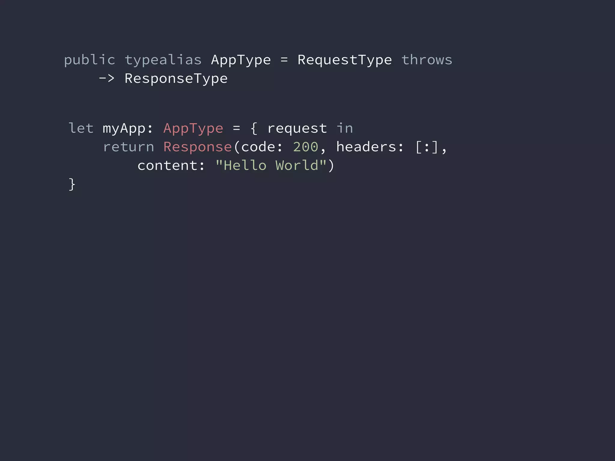 public typealias AppType = RequestType throws
-> ResponseType
let myApp: AppType = { request in
return Response(code: 200, headers: [:],
content: "Hello World")
}
 