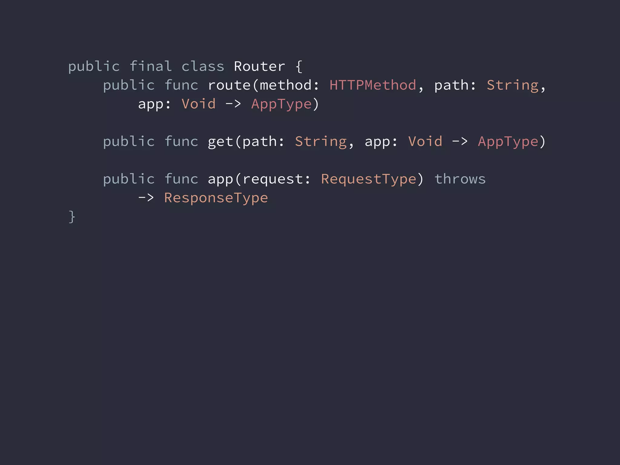 public final class Router {
public func route(method: HTTPMethod, path: String,
app: Void -> AppType)
public func get(path: String, app: Void -> AppType)
public func app(request: RequestType) throws
-> ResponseType
}
 