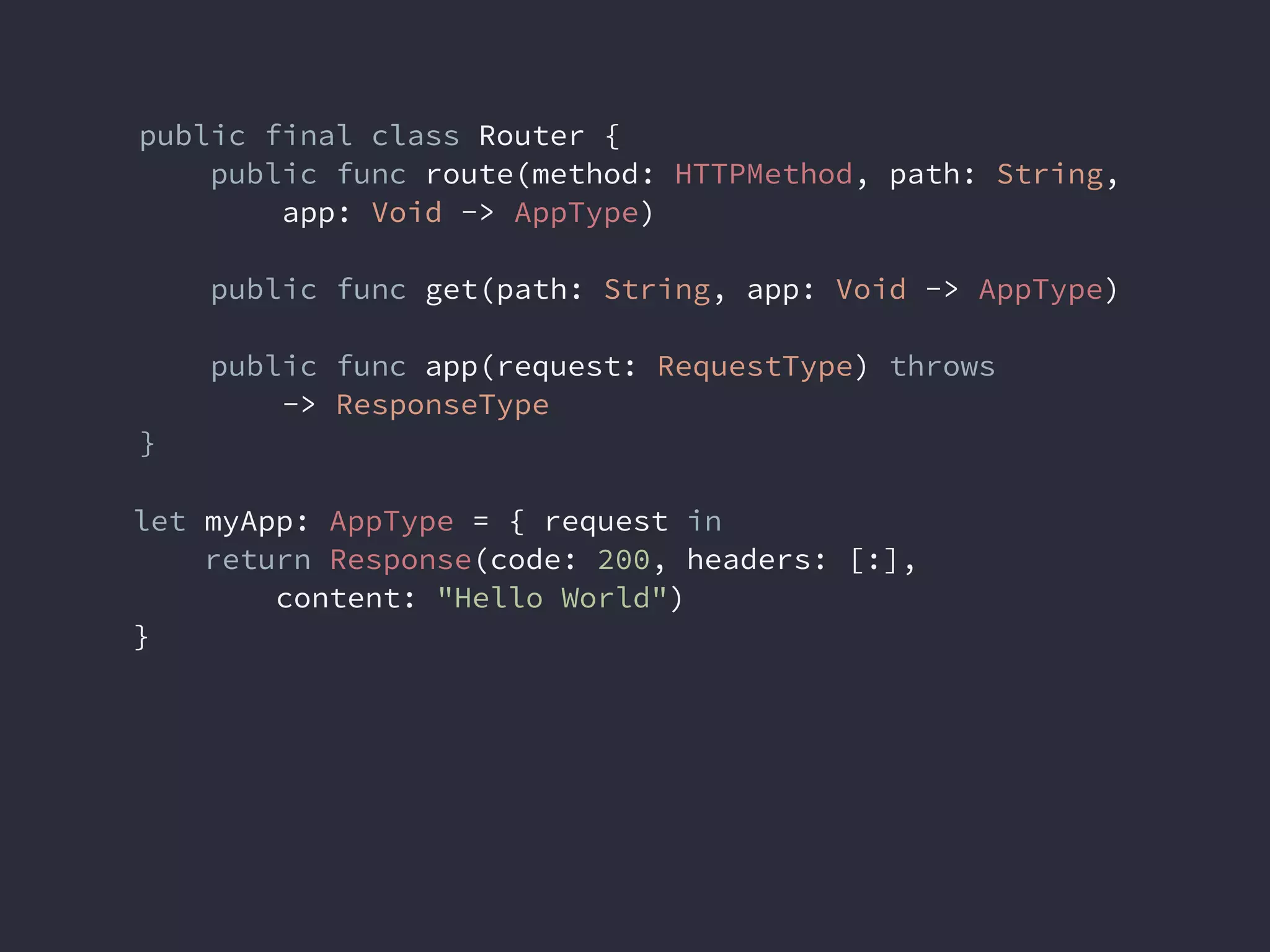 public final class Router {
public func route(method: HTTPMethod, path: String,
app: Void -> AppType)
public func get(path: String, app: Void -> AppType)
public func app(request: RequestType) throws
-> ResponseType
}
let myApp: AppType = { request in
return Response(code: 200, headers: [:],
content: "Hello World")
}
 