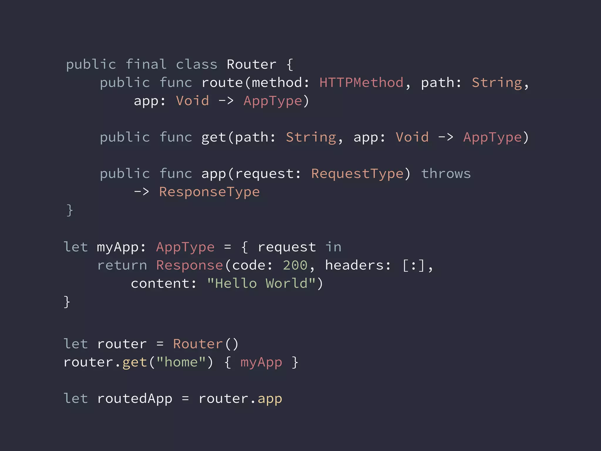 public final class Router {
public func route(method: HTTPMethod, path: String,
app: Void -> AppType)
public func get(path: String, app: Void -> AppType)
public func app(request: RequestType) throws
-> ResponseType
}
let myApp: AppType = { request in
return Response(code: 200, headers: [:],
content: "Hello World")
}
let router = Router()
router.get("home") { myApp }
let routedApp = router.app
 