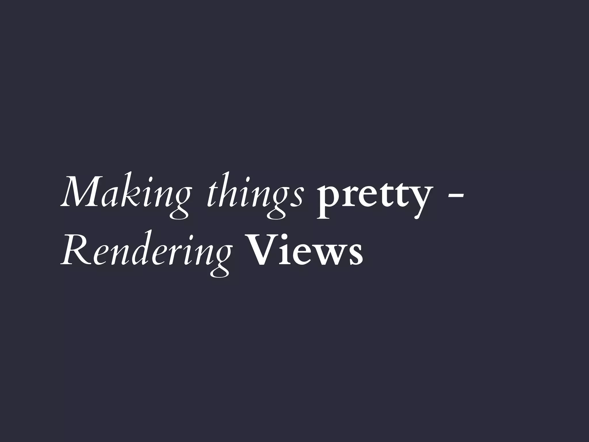 Making things pretty -
Rendering Views
 