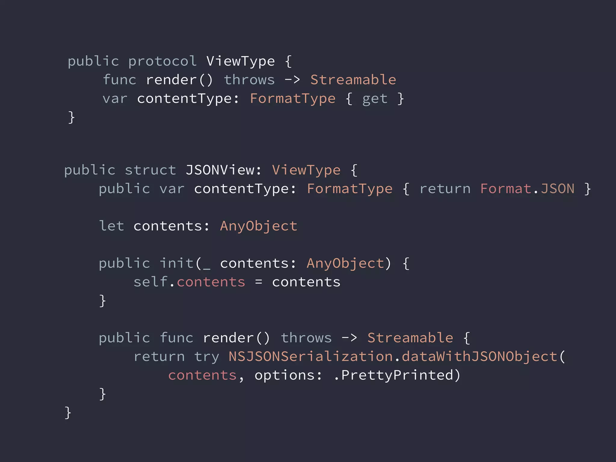 public protocol ViewType {
func render() throws -> Streamable
var contentType: FormatType { get }
}
public struct JSONView: ViewType {
public var contentType: FormatType { return Format.JSON }
let contents: AnyObject
public init(_ contents: AnyObject) {
self.contents = contents
}
public func render() throws -> Streamable {
return try NSJSONSerialization.dataWithJSONObject(
contents, options: .PrettyPrinted)
}
}
 