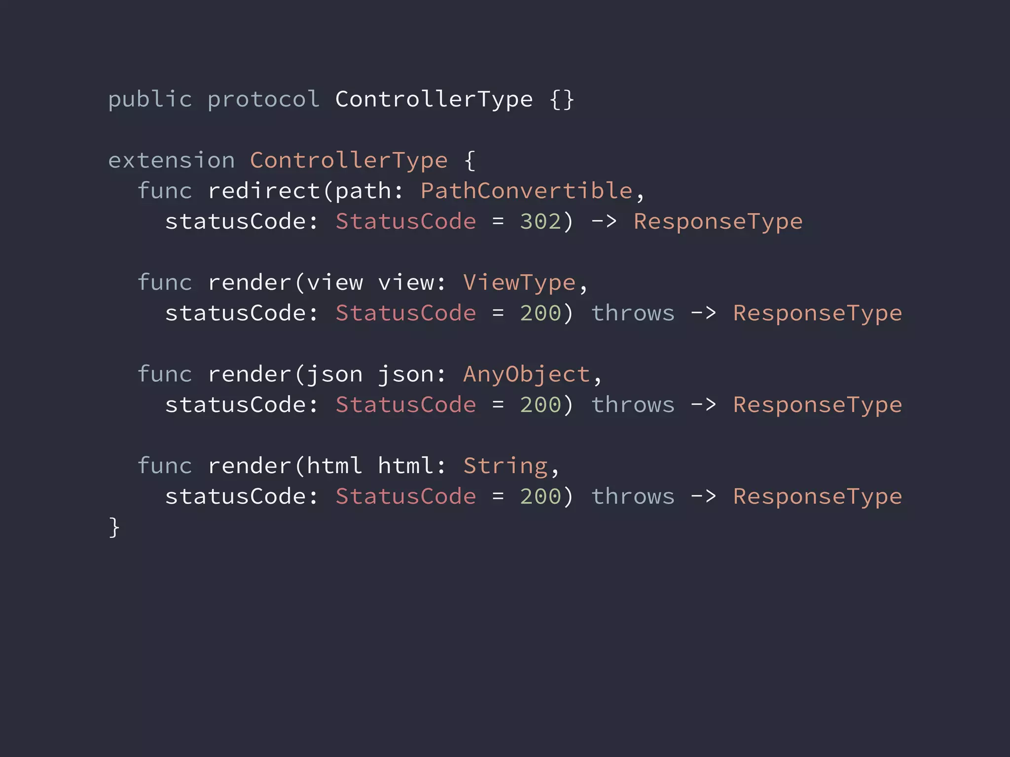public protocol ControllerType {}
extension ControllerType {
func redirect(path: PathConvertible,
statusCode: StatusCode = 302) -> ResponseType
func render(view view: ViewType,
statusCode: StatusCode = 200) throws -> ResponseType
func render(json json: AnyObject,
statusCode: StatusCode = 200) throws -> ResponseType
func render(html html: String,
statusCode: StatusCode = 200) throws -> ResponseType
}
 