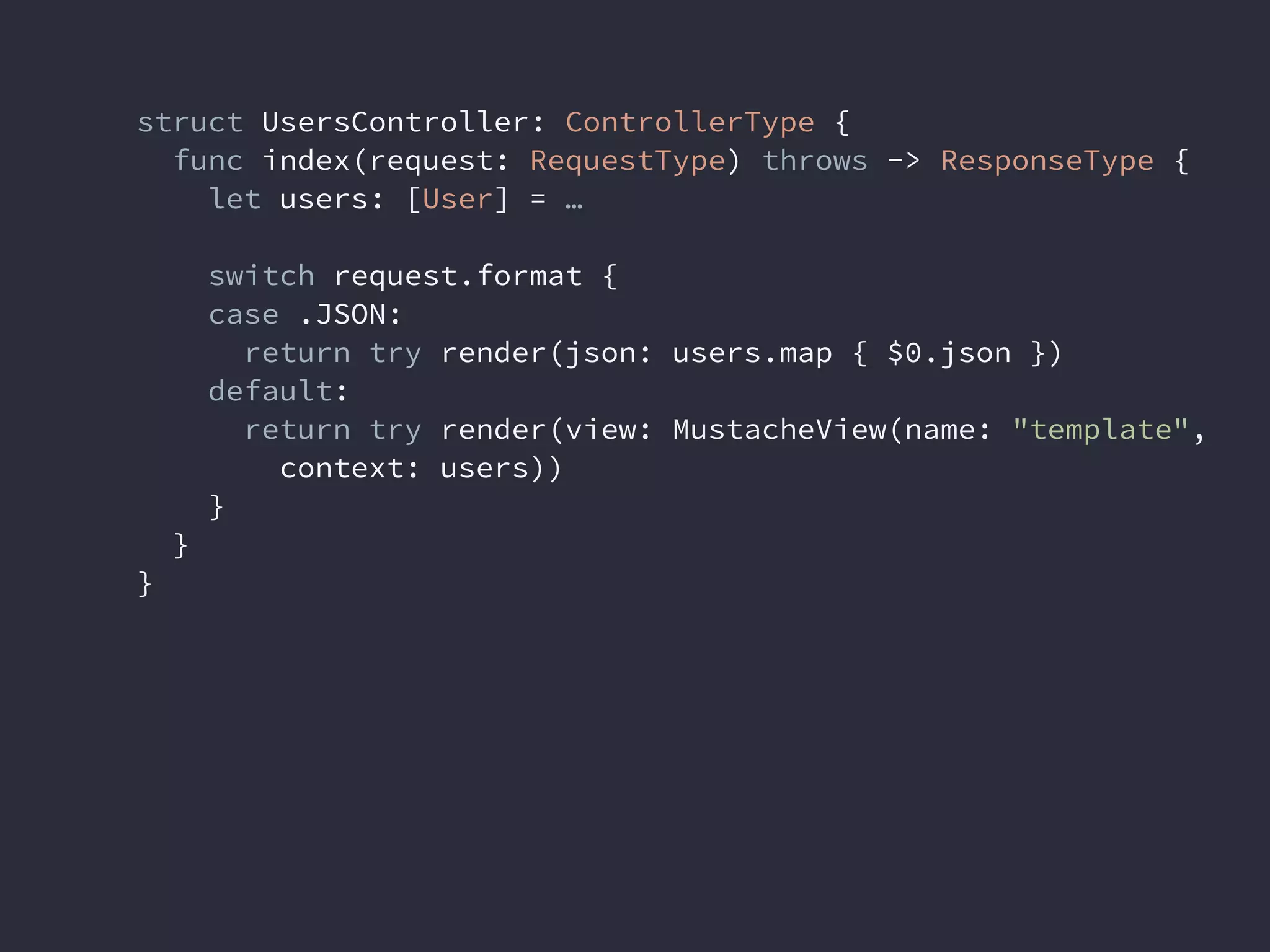 struct UsersController: ControllerType {
func index(request: RequestType) throws -> ResponseType {
let users: [User] = …
switch request.format {
case .JSON:
return try render(json: users.map { $0.json })
default:
return try render(view: MustacheView(name: "template",
context: users))
}
}
}
 