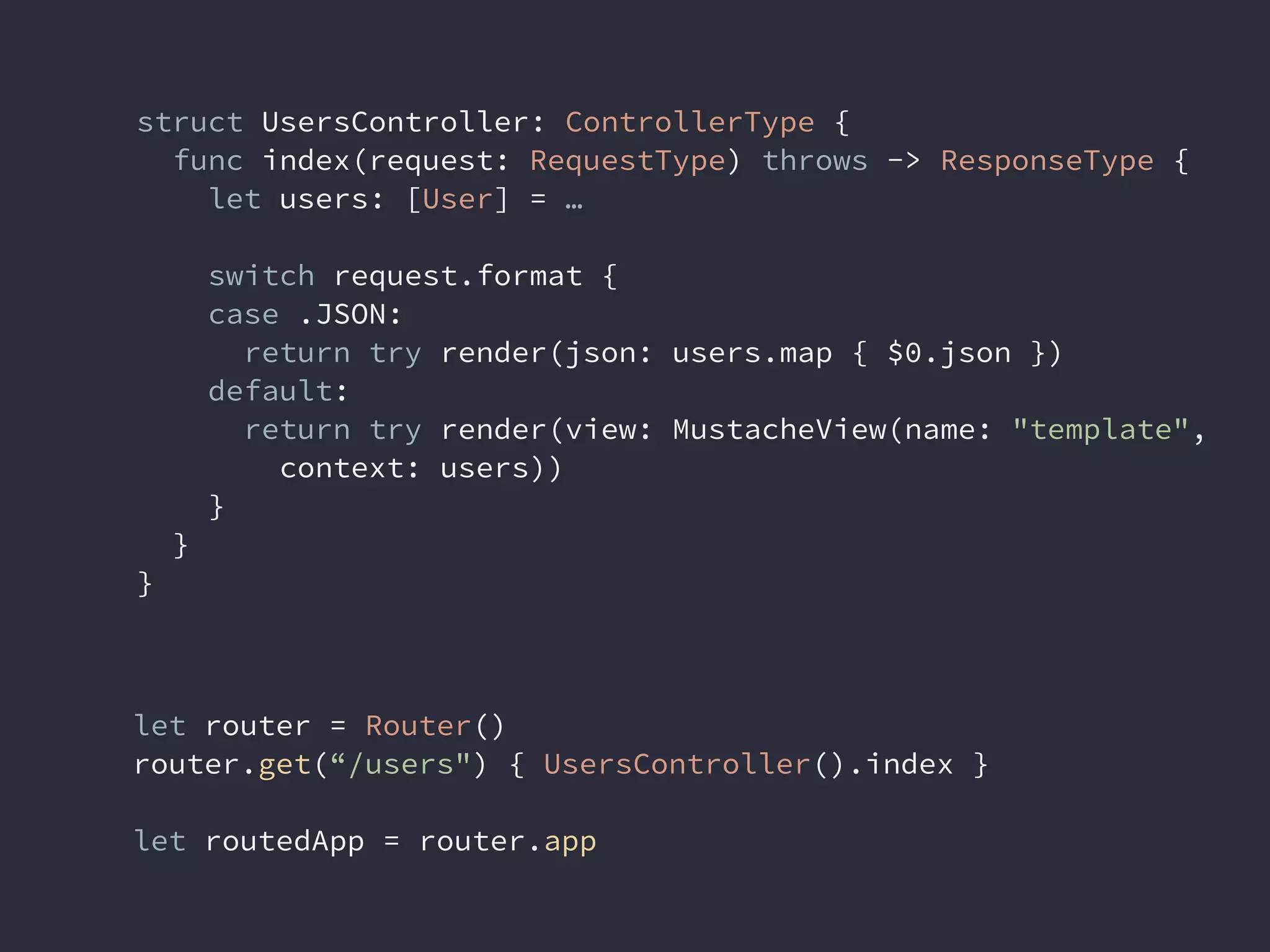 struct UsersController: ControllerType {
func index(request: RequestType) throws -> ResponseType {
let users: [User] = …
switch request.format {
case .JSON:
return try render(json: users.map { $0.json })
default:
return try render(view: MustacheView(name: "template",
context: users))
}
}
}
let router = Router()
router.get(“/users") { UsersController().index }
let routedApp = router.app
 