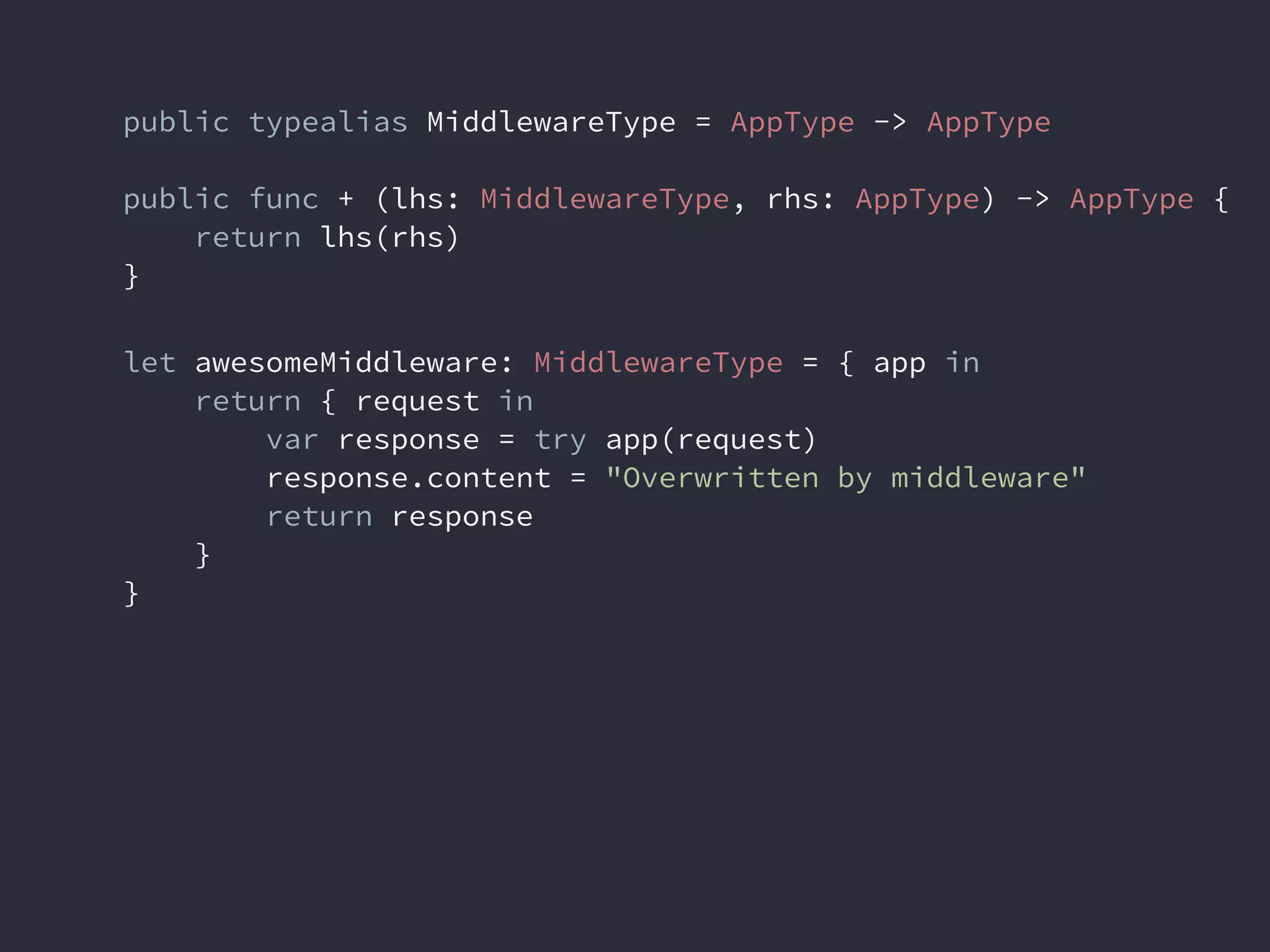 public typealias MiddlewareType = AppType -> AppType
public func + (lhs: MiddlewareType, rhs: AppType) -> AppType {
return lhs(rhs)
}
let awesomeMiddleware: MiddlewareType = { app in
return { request in
var response = try app(request)
response.content = "Overwritten by middleware"
return response
}
}
 