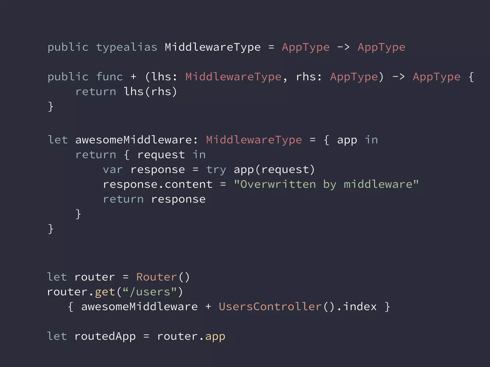 public typealias MiddlewareType = AppType -> AppType
public func + (lhs: MiddlewareType, rhs: AppType) -> AppType {
return lhs(rhs)
}
let awesomeMiddleware: MiddlewareType = { app in
return { request in
var response = try app(request)
response.content = "Overwritten by middleware"
return response
}
}
let router = Router()
router.get(“/users")
{ awesomeMiddleware + UsersController().index }
let routedApp = router.app
 