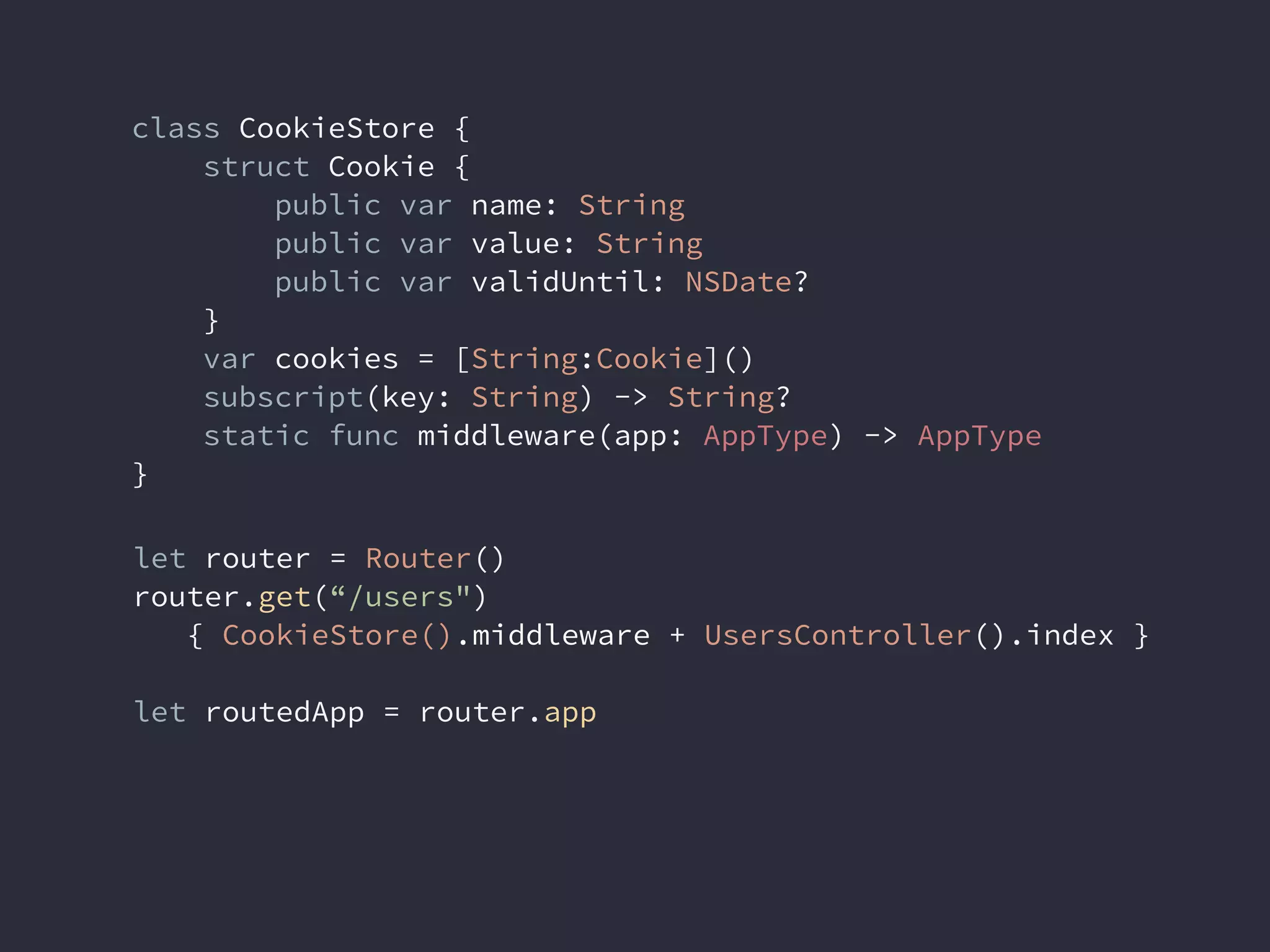 class CookieStore {
struct Cookie {
public var name: String
public var value: String
public var validUntil: NSDate?
}
var cookies = [String:Cookie]()
subscript(key: String) -> String?
static func middleware(app: AppType) -> AppType
}
let router = Router()
router.get(“/users")
{ CookieStore().middleware + UsersController().index }
let routedApp = router.app
 