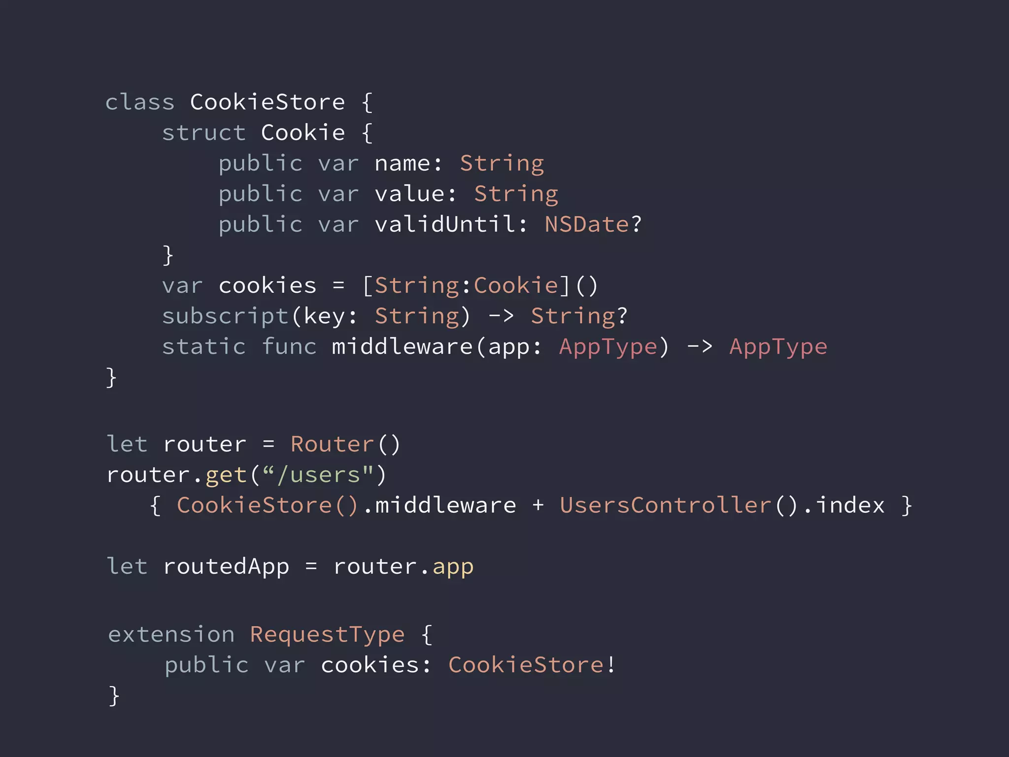 class CookieStore {
struct Cookie {
public var name: String
public var value: String
public var validUntil: NSDate?
}
var cookies = [String:Cookie]()
subscript(key: String) -> String?
static func middleware(app: AppType) -> AppType
}
let router = Router()
router.get(“/users")
{ CookieStore().middleware + UsersController().index }
let routedApp = router.app
extension RequestType {
public var cookies: CookieStore!
}
 
