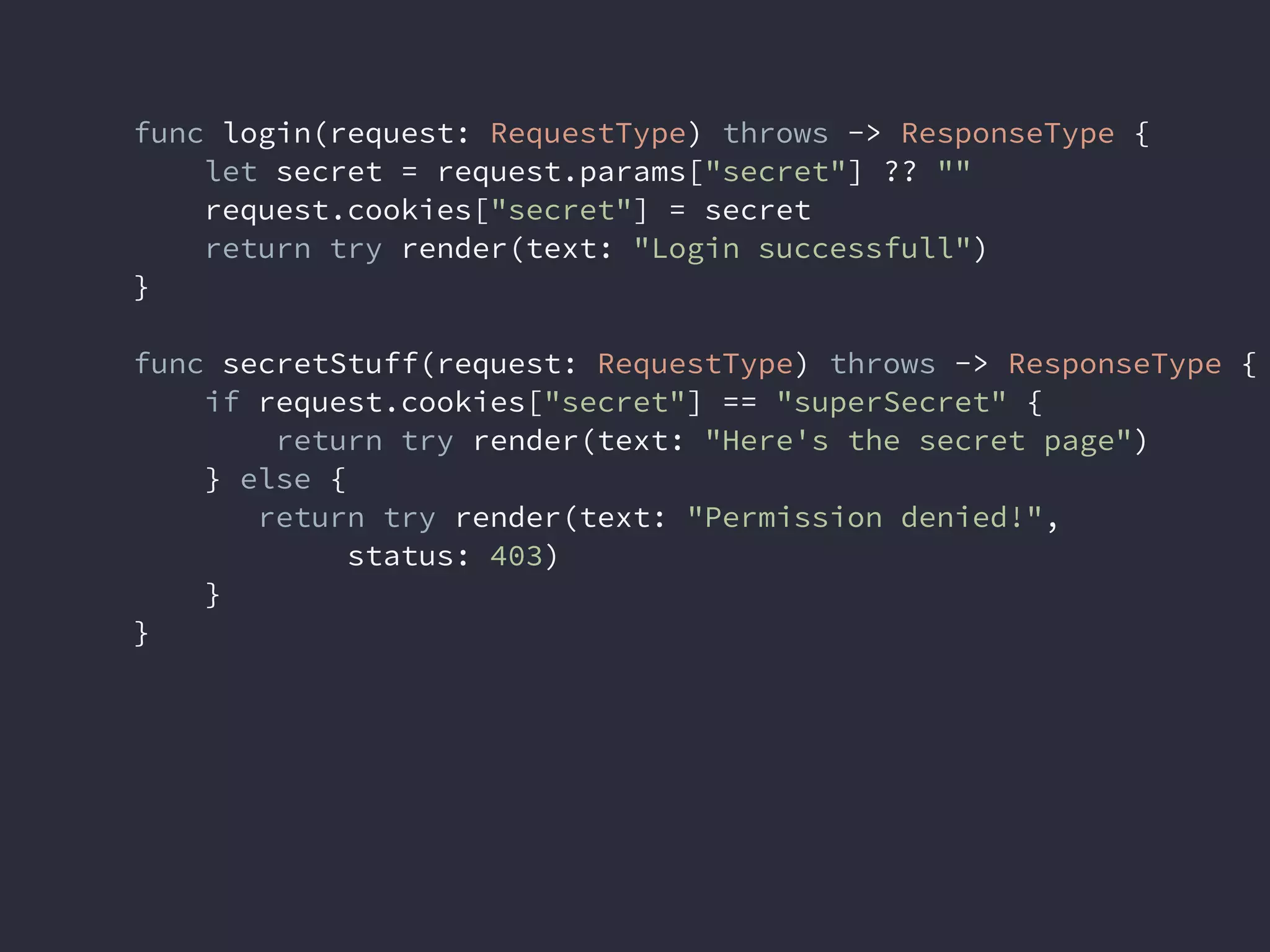func login(request: RequestType) throws -> ResponseType {
let secret = request.params["secret"] ?? ""
request.cookies["secret"] = secret
return try render(text: "Login successfull")
}
func secretStuff(request: RequestType) throws -> ResponseType {
if request.cookies["secret"] == "superSecret" {
return try render(text: "Here's the secret page")
} else {
return try render(text: "Permission denied!",
status: 403)
}
}
 